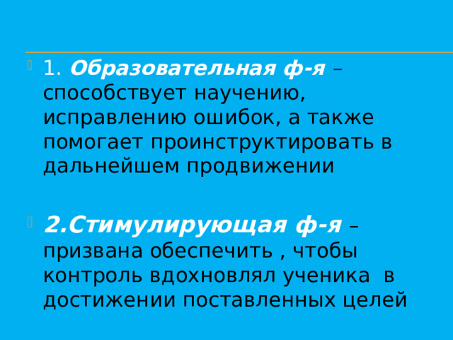 1. Образовательная ф-я – способствует научению, исправлению ошибок, а также помогает проинструктировать в дальнейшем продвижении 2.Стимулирующая ф-я – призвана обеспечить , чтобы контроль вдохновлял ученика в достижении поставленных целей 