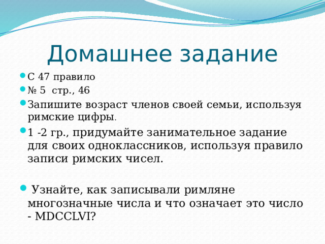 Домашнее задание С 47 правило № 5 стр., 46 Запишите возраст членов своей семьи, используя римские цифры . 1 -2 гр., придумайте занимательное задание для своих одноклассников, используя правило записи римских чисел.  Узнайте, как записывали римляне многозначные числа и что означает это число - MDCCLVI? 