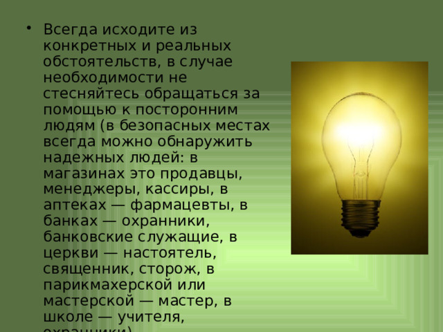 Всегда исходите из конкретных и реальных обстоятельств, в случае необходимости не стесняйтесь обращаться за помощью к посторонним людям (в безопасных местах всегда можно обнаружить надежных людей: в магазинах это продавцы, менеджеры, кассиры, в аптеках — фармацевты, в банках — охранники, банковские служащие, в церкви — настоятель, священник, сторож, в парикмахерской или мастерской — мастер, в школе — учителя, охранники). 