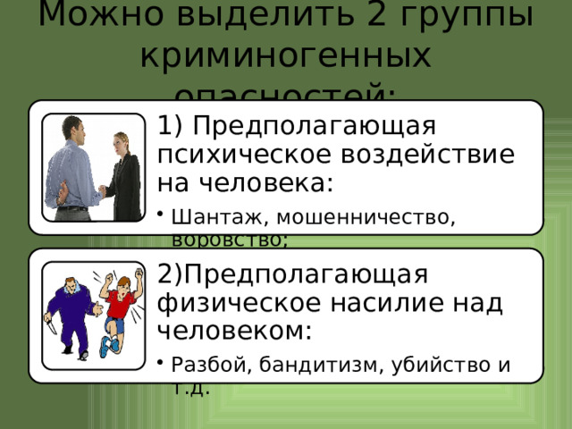 Можно выделить 2 группы криминогенных опасностей: 1) Предполагающая психическое воздействие на человека: Шантаж, мошенничество, воровство; Шантаж, мошенничество, воровство; 2)Предполагающая физическое насилие над человеком: Разбой, бандитизм, убийство и т.д. Разбой, бандитизм, убийство и т.д. 