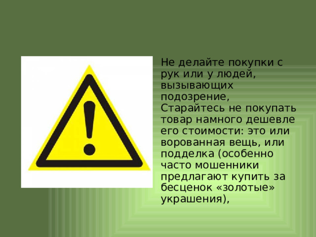 Не делайте покупки с рук или у людей, вызывающих подозрение, Старайтесь не покупать товар намного дешевле его стоимости: это или ворованная вещь, или подделка (особенно часто мошенники предлагают купить за бесценок «золотые» украшения), 