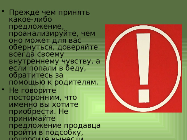 Прежде чем принять какое-либо предложение, проанализируйте, чем оно может для вас обернуться, доверяйте всегда своему внутреннему чувству, а если попали в беду, обратитесь за помощью к родителям. Не говорите посторонним, что именно вы хотите приобрести. Не принимайте предложение продавца пройти в подсобку, попросите вынести товар. 