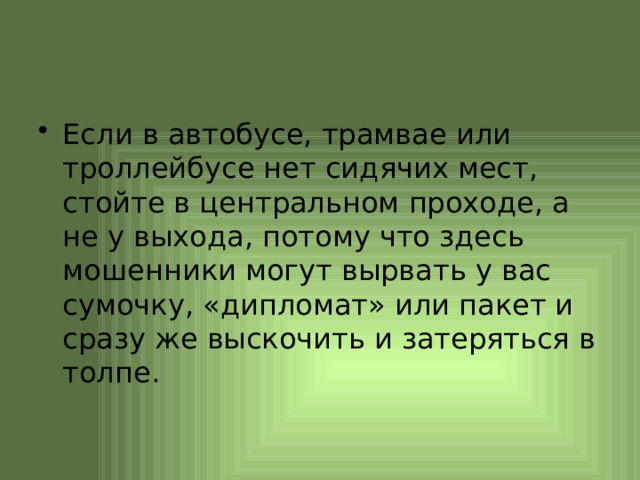 Если в автобусе, трамвае или троллейбусе нет сидячих мест, стойте в центральном проходе, а не у выхода, потому что здесь мошенники могут вырвать у вас сумочку, «дипломат» или пакет и сразу же выскочить и затеряться в толпе. 