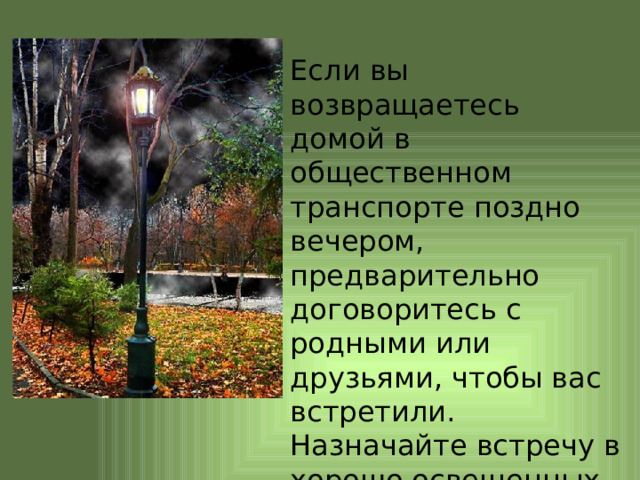 Если вы возвращаетесь домой в общественном транспорте поздно вечером, предварительно договоритесь с родными или друзьями, чтобы вас встретили. Назначайте встречу в хорошо освещенных местах. 
