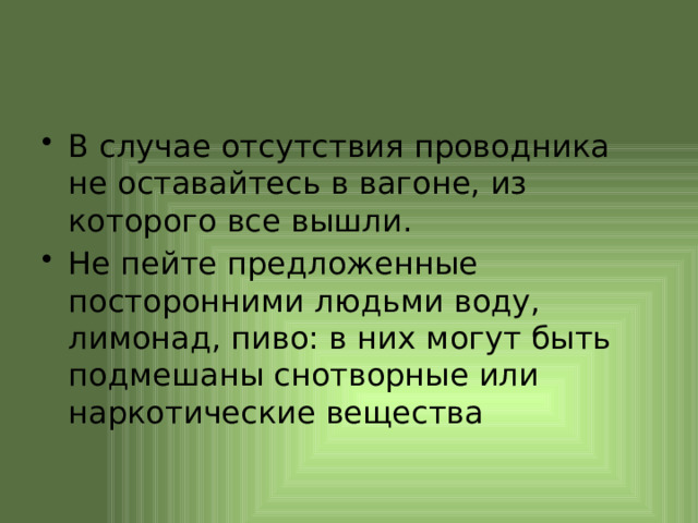 В случае отсутствия проводника не оставайтесь в вагоне, из которого все вышли. Не пейте предложенные посторонними людьми воду, лимонад, пиво: в них могут быть подмешаны снотворные или наркотические вещества 