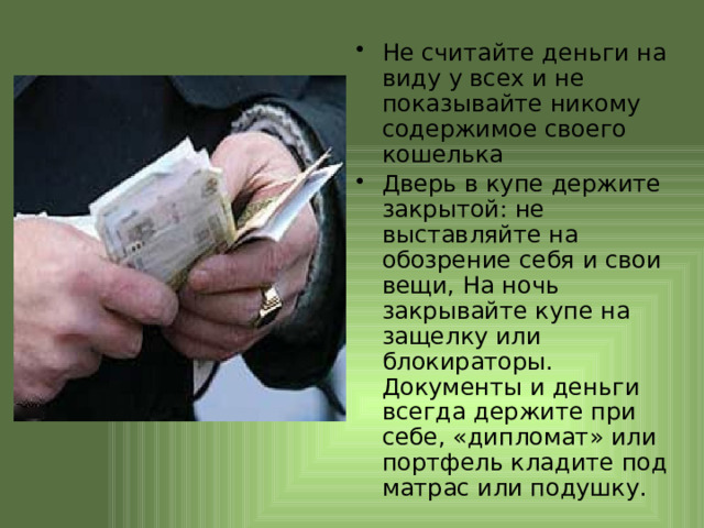 Не считайте деньги на виду у всех и не показывайте никому содержимое своего кошелька Дверь в купе держите закрытой: не выставляйте на обозрение себя и свои вещи, На ночь закрывайте купе на защелку или блокираторы. Документы и деньги всегда держите при себе, «дипломат» или портфель кладите под матрас или подушку. 