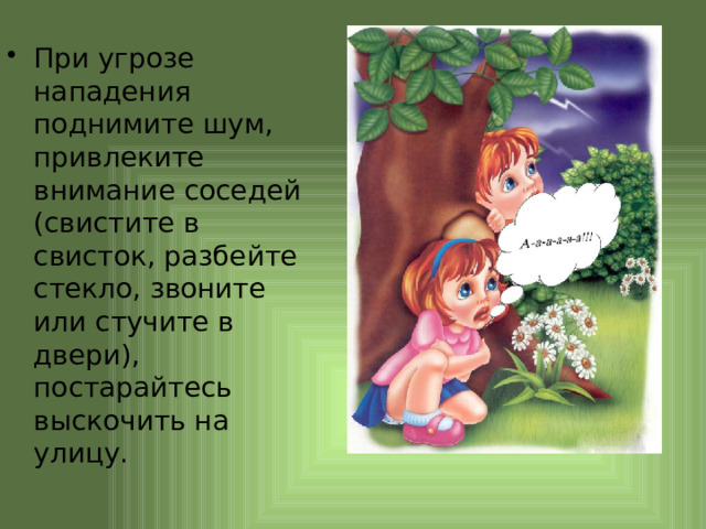 При угрозе нападения поднимите шум, привлеките внимание соседей (свистите в свисток, разбейте стекло, звоните или стучите в двери), постарайтесь выскочить на улицу. 