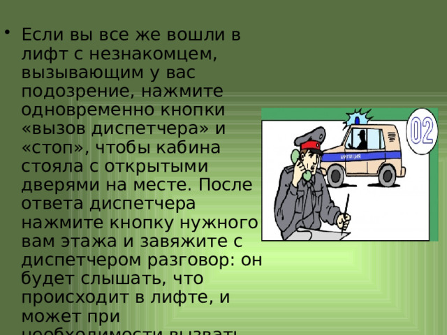 Если вы все же вошли в лифт с незнакомцем, вызывающим у вас подозрение, нажмите одновременно кнопки «вызов диспетчера» и «стоп», чтобы кабина стояла с открытыми дверями на месте. После ответа диспетчера нажмите кнопку нужного вам этажа и завяжите с диспетчером разговор: он будет слышать, что происходит в лифте, и может при необходимости вызвать милицию и лифтера 