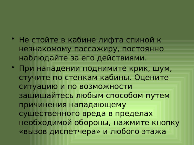 Не стойте в кабине лифта спиной к незнакомому пассажиру, постоянно наблюдайте за его действиями. При нападении поднимите крик, шум, стучите по стенкам кабины. Оцените ситуацию и по возможности защищайтесь любым способом путем причинения нападающему существенного вреда в пределах необходимой обороны, нажмите кнопку «вызов диспетчера» и любого этажа 