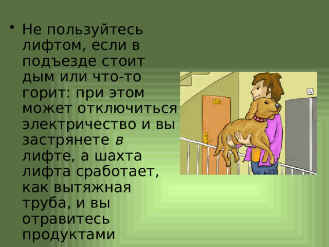 Не пользуйтесь лифтом, если в подъезде стоит дым или что-то горит: при этом может отключиться электричество и вы застрянете в лифте, а шахта лифта сработает, как вытяжная труба, и вы отравитесь продуктами горения. 