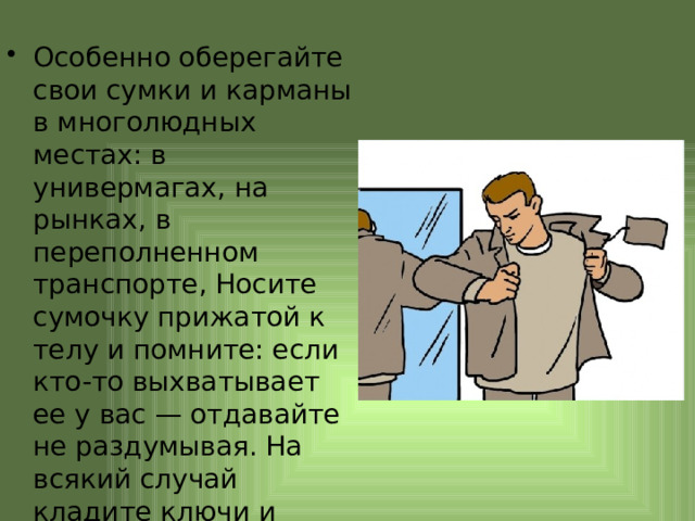 Особенно оберегайте свои сумки и карманы в многолюдных местах: в универмагах, на рынках, в переполненном транспорте, Носите сумочку прижатой к телу и помните: если кто-то выхватывает ее у вас — отдавайте не раздумывая. На всякий случай кладите ключи и кошелек в карман. 