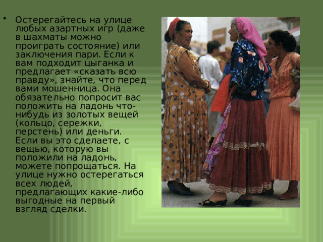 Остерегайтесь на улице любых азартных игр (даже в шахматы можно проиграть состояние) или заключения пари. Если к вам подходит цыганка и предлагает «сказать всю правду», знайте, что перед вами мошенница. Она обязательно попросит вас положить на ладонь что-нибудь из золотых вещей (кольцо, сережки, перстень) или деньги. Если вы это сделаете, с вещью, которую вы положили на ладонь, можете попрощаться. На улице нужно остерегаться всех людей, предлагающих какие-либо выгодные на первый взгляд сделки. 