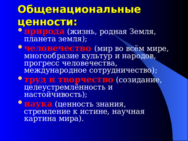 Общенациональные ценности: природа (жизнь, родная Земля, планета земля); человечество (мир во всём мире, многообразие культур и народов, прогресс человечества, международное сотрудничество); труд и творчество (созидание, целеустремлённость и настойчивость); наука (ценность знания, стремление к истине, научная картина мира).  