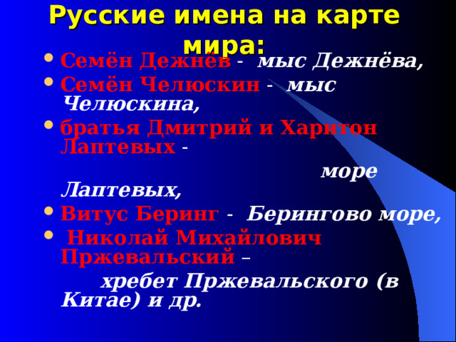 Русские имена на карте мира: Семён Дежнёв - мыс Дежнёва, Семён Челюскин - мыс Челюскина, братья Дмитрий и Харитон Лаптевых -  море Лаптевых, Витус Беринг - Берингово море,  Николай Михайлович Пржевальский –  хребет Пржевальского (в Китае) и др.  