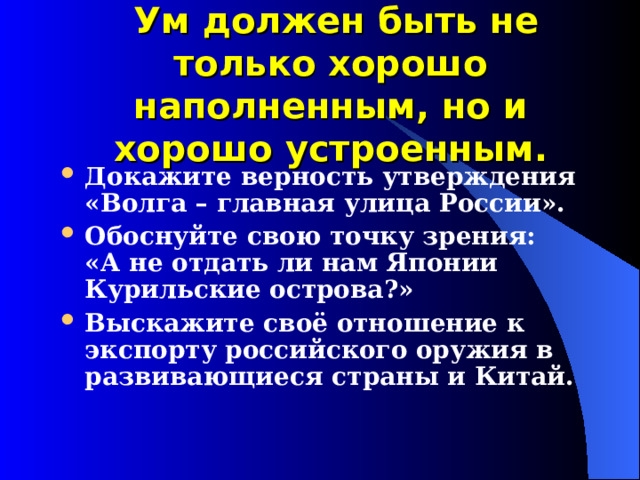  Ум должен быть не только хорошо наполненным, но и хорошо устроенным. Докажите верность утверждения «Волга – главная улица России». Обоснуйте свою точку зрения: «А не отдать ли нам Японии Курильские острова?» Выскажите своё отношение к экспорту российского оружия в развивающиеся страны и Китай. 