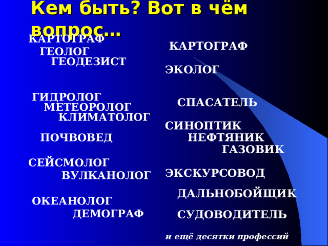 Кем быть? Вот в чём вопрос…   КАРТОГРАФ  ЭКОЛОГ   СПАСАТЕЛЬ  СИНОПТИК  НЕФТЯНИК  ГАЗОВИК  ЭКСКУРСОВОД  ДАЛЬНОБОЙЩИК  СУДОВОДИТЕЛЬ  и ещё десятки профессий КАРТОГРАФ  ГЕОЛОГ  ГЕОДЕЗИСТ     ГИДРОЛОГ  МЕТЕОРОЛОГ  КЛИМАТОЛОГ  ПОЧВОВЕД  СЕЙСМОЛОГ   ВУЛКАНОЛОГ   ОКЕАНОЛОГ  ДЕМОГРАФ 