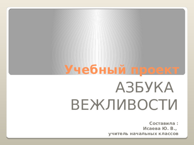 Учебный проект АЗБУКА ВЕЖЛИВОСТИ Составила : Исаева Ю. В., учитель начальных классов  