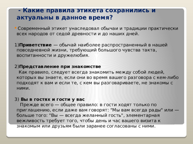  - Какие правила этикета сохранились и актуальны в данное время?  Современный этикет унаследовал обычаи и традиции практически всех народов от седой древности и до наших дней. 1) Приветствие — обычай наиболее распространенный в нашей повседневной жизни, требующий большого чувства такта, воспитанности и дружелюбия. 2) Представление при знакомстве  Как правило, следует всегда знакомить между собой людей, которых вы знаете, если они во время вашего разговора с кем-либо подходят к вам и если те, с кем вы разговариваете, не знакомы с ними. 3) Вы в гостях и гости у вас  Прежде всего — общее правило: в гости ходят только по приглашению, если даже вам говорят: 