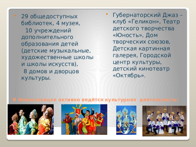 Губернаторский Джаз – клуб «Геликон», Театр детского творчества «Юность», Дом творческих союзов, Детская картинная галерея, Городской центр культуры, детский кинотеатр «Октябрь». 29 общедоступных библиотек, 4 музея,  10 учреждений дополнительного образования детей (детские музыкальные, художественные школы и школы искусств),  8 домов и дворцов культуры. В Новокузнецке активно ведётся культурная деятельность:   