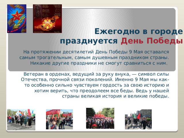 Ежегодно в городе празднуется  День Победы На протяжении десятилетий День Победы 9 Мая оставался самым трогательным, самым душевным праздником страны. Никакие другие праздники не смогут сравниться с ним. Ветеран в орденах, ведущий за руку внука, — символ силы Отечества, прочной связи поколений. Именно 9 Мая мы как-то особенно сильно чувствуем гордость за свою историю и хотим верить, что преодолеем все беды. Ведь у нашей страны великая история и великие победы. 