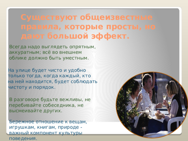Существуют общеизвестные правила, которые просты, но дают большой эффект. Всегда надо выглядеть опрятным, аккуратным; всё во внешнем облике должно быть уместным. На улице будет чисто и удобно только тогда, когда каждый, кто на ней находится, будет соблюдать чистоту и порядок. В разговоре будьте вежливы, не перебивайте собеседника, не высмеивайте других. Бережное отношение к вещам, игрушкам, книгам, природе - важный компонент культуры поведения. 