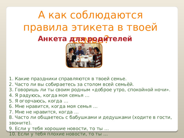 А как соблюдаются правила этикета в твоей семье? Анкета для родителей 1. Какие праздники справляются в твоей семье. 2. Часто ли вы собираетесь за столом всей семьёй. 3. Говоришь ли ты своим родным «доброе утро, спокойной ночи». 4. Я радуюсь, когда моя семья … 5. Я огорчаюсь, когда … 6. Мне нравится, когда моя семья … 7. Мне не нравится, когда … 8. Часто ли общаетесь с бабушками и дедушками (ходите в гости, звоните). 9. Если у тебя хорошие новости, то ты … 10. Если у тебя плохие новости, то ты … 