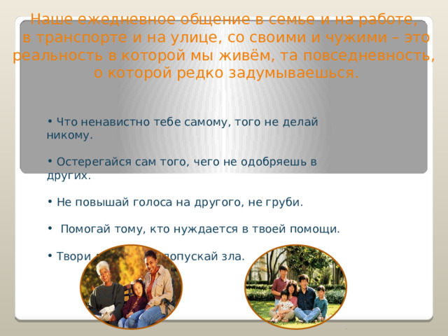 Наше ежедневное общение в семье и на работе, в транспорте и на улице, со своими и чужими – это реальность в которой мы живём, та повседневность, о которой редко задумываешься.  Что ненавистно тебе самому, того не делай никому.  Остерегайся сам того, чего не одобряешь в других.  Не повышай голоса на другого, не груби.  Помогай тому, кто нуждается в твоей помощи.  Твори добро и не допускай зла. 
