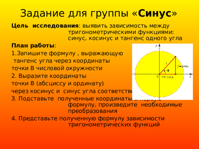 Задание для группы « C инус » Цель исследования : выявить зависимость между тригонометрическими функциями: синус, косинус и тангенс одного угла План работы : 1. Запишите формулу , выражающую  тангенс угла через координаты точки В числовой окружности 2. Выразите координаты точки В (абсциссу и ординату) через косинус и синус угла соответственно 3. Подставьте полученные координаты в первую формулу, произведите необходимые преобразования 4. Представьте полученную формулу зависимости тригонометрических функций 