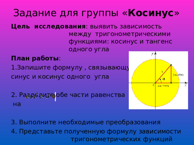 Задание для группы « Косинус » Цель исследования : выявить зависимость между тригонометрическими функциями: косинус и тангенс одного угла План работы : 1. Запишите формулу , связывающую синус и косинус одного угла 2. Разделите обе части равенства  на 3. Выполните необходимые преобразования 4. Представьте полученную формулу зависимости тригонометрических функций 