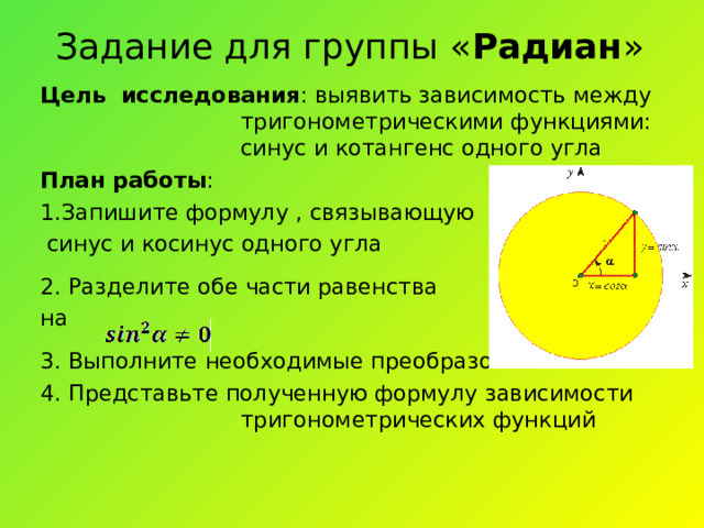 Задание для группы « Радиан » Цель исследования : выявить зависимость между тригонометрическими функциями: синус и котангенс одного угла План работы : 1. Запишите формулу , связывающую  синус и косинус одного угла 2. Разделите обе части равенства на 3. Выполните необходимые преобразования 4. Представьте полученную формулу зависимости тригонометрических функций 