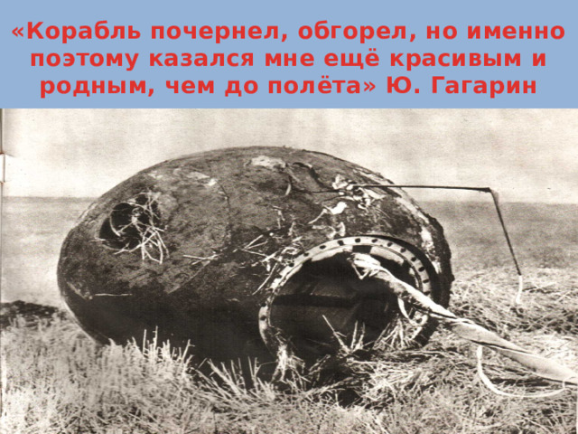 «Корабль почернел, обгорел, но именно поэтому казался мне ещё красивым и родным, чем до полёта» Ю. Гагарин 