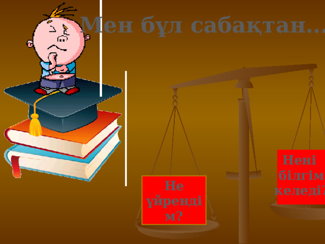 Мен бұл сабақтан... Нені  білгім  келеді? Не үйрендім? 