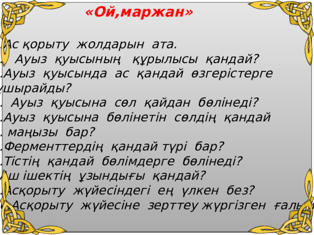  «Ой,маржан»  1.Ас қорыту жолдарын ата. 2. Ауыз қуысының құрылысы қандай? 3.Ауыз қуысында ас қандай өзгерістерге  ұшырайды? 4. Ауыз қуысына сөл қайдан бөлінеді? Ауыз қуысына бөлінетін сөлдің қандай  маңызы бар? 6.Ферменттердің қандай түрі бар? 7.Тістің қандай бөлімдерге бөлінеді? 8Аш ішектің ұзындығы қандай? 9.Асқорыту жүйесіндегі ең үлкен без? 10.Асқорыту жүйесіне зерттеу жүргізген ғалым?  