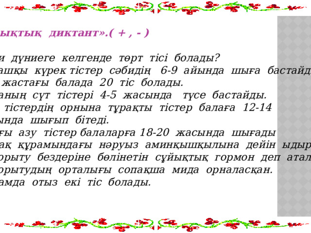 «Сызықтық диктант».( + , - ) 1.Сәби дүниеге келгенде төрт тісі болады? 2.Алғашқы күрек тістер сәбидің 6-9 айында шыға бастайды. 3.Екі жастағы балада 20 тіс болады. 4.Баланың сүт тістері 4-5 жасында түсе бастайды. 5.Сүт тістердің орнына тұрақты тістер балаға 12-14  жасында шығып бітеді. 6.Соңғы азу тістер балаларға 18-20 жасында шығады 7.Тамақ құрамындағы нәруыз аминқышқылына дейін ыдырайды. 8.Асқорыту бездеріне бөлінетін сұйықтық гормон деп аталады. 9.Асқорытудың орталығы сопақша мида орналасқан. 10.Адамда отыз екі тіс болады.  
