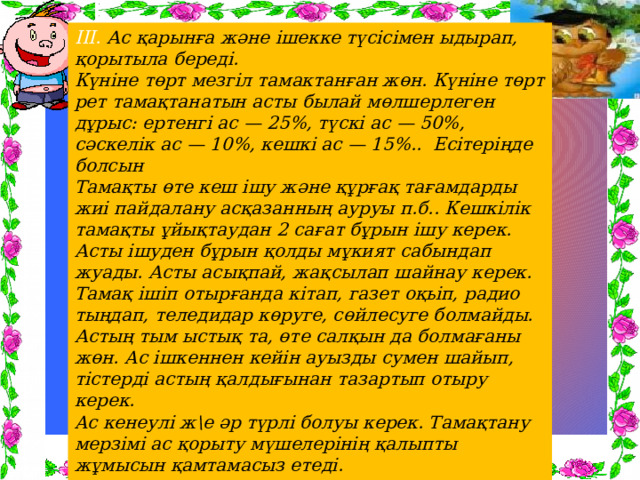 ІІІ. Ас қарынға және ішекке түсісімен ыдырап, қорытыла береді. Күніне төрт мезгіл тамактанған жөн. Күніне төрт рет тамақтанатын асты былай мөлшерлеген дұрыс: ертенгі ас — 25%, түскі ас — 50%, сәскелік ас — 10%, кешкі ас — 15%.. Есітеріңде болсын Тамақты өте кеш ішу және құрғақ тағамдарды жиі пайдалану асқазанның ауруы п.б.. Кешкілік тамақты ұйықтаудан 2 сағат бұрын ішу керек. Асты ішуден бұрын қолды мұкият сабындап жуады. Асты асықпай, жақсылап шайнау керек. Тамақ ішіп отырғанда кітап, газет оқьіп, радио тыңдап, теледидар көруге, сөйлесуге болмайды. Астың тым ыстық та, өте салқын да болмағаны жөн. Ac ішкеннен кейін ауызды сумен шайып, тістерді астың қалдығынан тазартып отыру керек. Ac кенеулі ж\е әр түрлі болуы керек. Тамақтану мерзімі ас қорыту мүшелерінің қалыпты жұмысын қамтамасыз етеді. .  