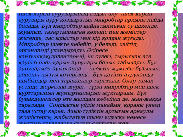 Ішек-қарын ауруларының алдын алу. Ішек-қарын аурулары ауру қоздыратын микробтар арқылы пайда болады. Бұл микробтар қайнатылмаған су ішкенде, жуылып, тазартылмаган көкөніс пен жемістер жегенде, лас ыдыстар мен кір қолдан жұғады. Микробтар ішекте көбейіп, у бөледі, сөйтіп, организмді уландырады. Әсіресе қантышқақ(дизентерия), іш сүзегі, тырыскақ өте қауіпті ішек-қарын аурулары болып табылады. Бұл аурулармен ауырғанда — ішектін жұмысы бұзылып, дененін қызуы көтеріледі. Бұл қауіпті ауруларды шыбындар мен тарақандар таратады. Олар тамақ үстінде жорғалап жүріп, түрлі микробтар мен ішек құрттарының жұмыртқаларын жұқтырады. Бұл бунақденелілер өте жылдам көбейеді де, жан-жаққа таралады. Сондықтан үйдің маңайын, қораны үнемі таза ұстау керек. Азық-түліктің артығын арнаулы жәшіктерге, жабылатын шыны ыдысқа немесе жылтыр қағаздарға салып сақтаған жөн. Тамақтанған соң тамақтың қалдықтарын үстел үстінен жинап,ыдыс-аяқты тазалап жуып, шкафта сақтайды. Ac қалдығын сақтайтын шелектің бетін жақсылап жауып, күнделікті тазартып, жуып отыруды ұмытпау керек 